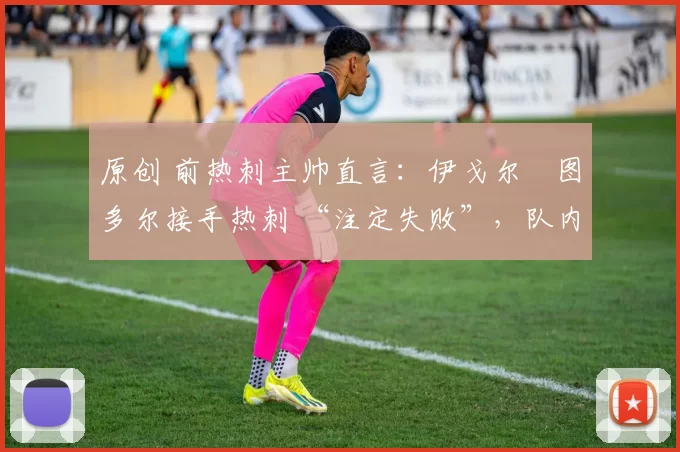 原创 前热刺主帅直言:伊戈尔・图多尔接手热刺 “注定失败”,队内氛围 “ toxic 至极”
