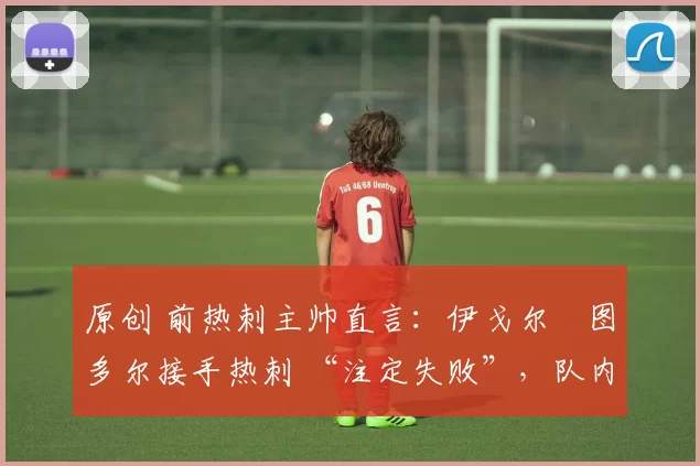 原创 前热刺主帅直言:伊戈尔・图多尔接手热刺 “注定失败”,队内氛围 “ toxic 至极”