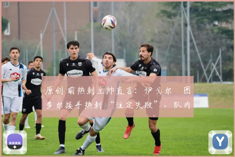原创 前热刺主帅直言:伊戈尔・图多尔接手热刺 “注定失败”,队内氛围 “ toxic 至极”