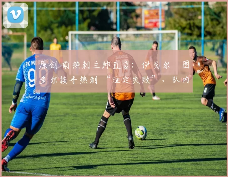 原创 前热刺主帅直言:伊戈尔・图多尔接手热刺 “注定失败”,队内氛围 “ toxic 至极”