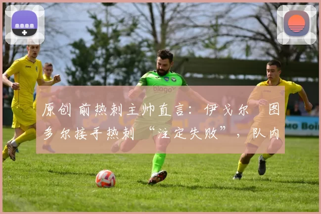 原创 前热刺主帅直言:伊戈尔・图多尔接手热刺 “注定失败”,队内氛围 “ toxic 至极”