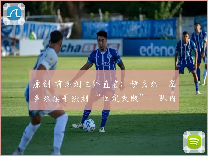 原创 前热刺主帅直言:伊戈尔・图多尔接手热刺 “注定失败”,队内氛围 “ toxic 至极”