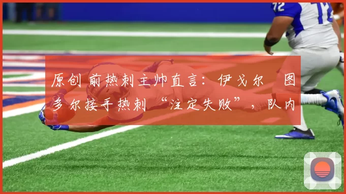 原创 前热刺主帅直言:伊戈尔・图多尔接手热刺 “注定失败”,队内氛围 “ toxic 至极”