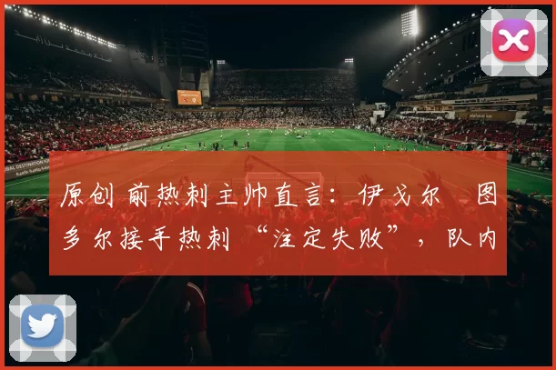 原创 前热刺主帅直言:伊戈尔・图多尔接手热刺 “注定失败”,队内氛围 “ toxic 至极”