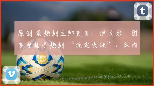 原创 前热刺主帅直言:伊戈尔・图多尔接手热刺 “注定失败”,队内氛围 “ toxic 至极”