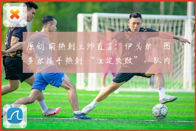 原创 前热刺主帅直言:伊戈尔・图多尔接手热刺 “注定失败”,队内氛围 “ toxic 至极”