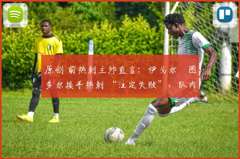 原创 前热刺主帅直言:伊戈尔・图多尔接手热刺 “注定失败”,队内氛围 “ toxic 至极”