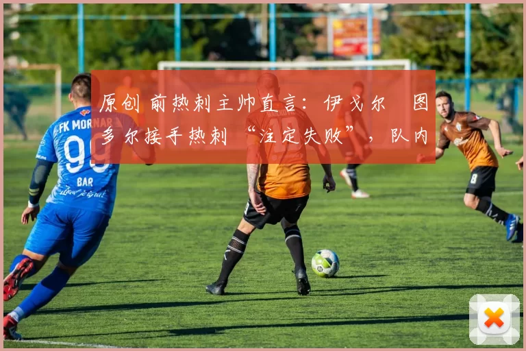 原创 前热刺主帅直言:伊戈尔・图多尔接手热刺 “注定失败”,队内氛围 “ toxic 至极”