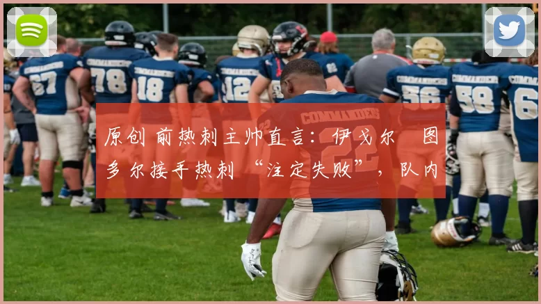 原创 前热刺主帅直言:伊戈尔・图多尔接手热刺 “注定失败”,队内氛围 “ toxic 至极”