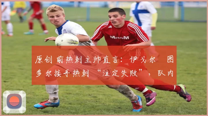 原创 前热刺主帅直言:伊戈尔・图多尔接手热刺 “注定失败”,队内氛围 “ toxic 至极”