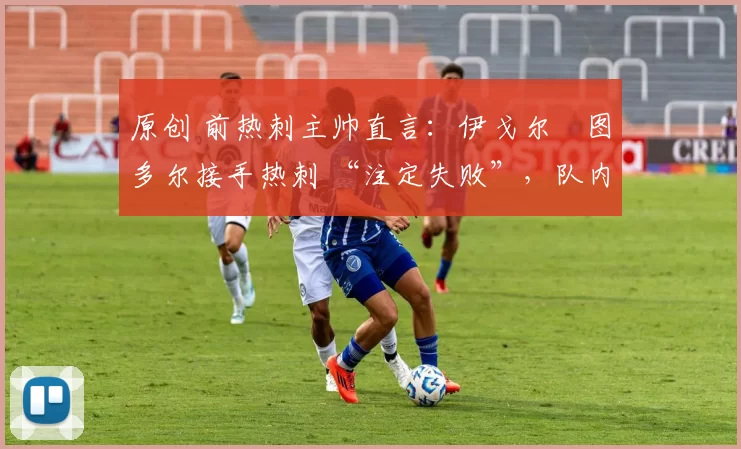 原创 前热刺主帅直言:伊戈尔・图多尔接手热刺 “注定失败”,队内氛围 “ toxic 至极”