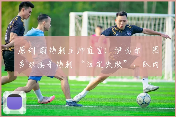 原创 前热刺主帅直言:伊戈尔・图多尔接手热刺 “注定失败”,队内氛围 “ toxic 至极”