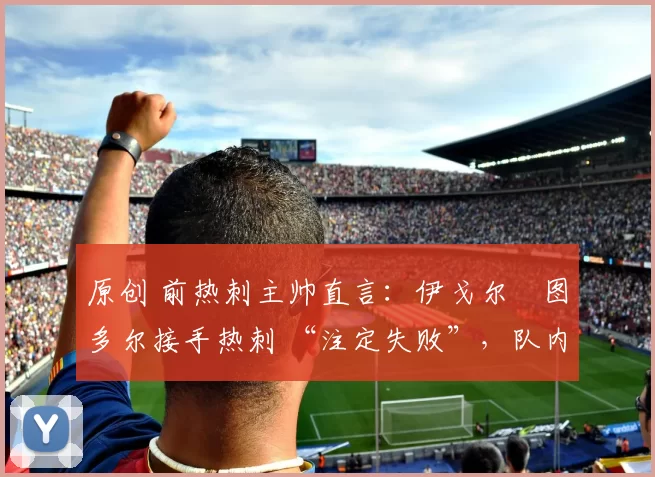 原创 前热刺主帅直言:伊戈尔・图多尔接手热刺 “注定失败”,队内氛围 “ toxic 至极”