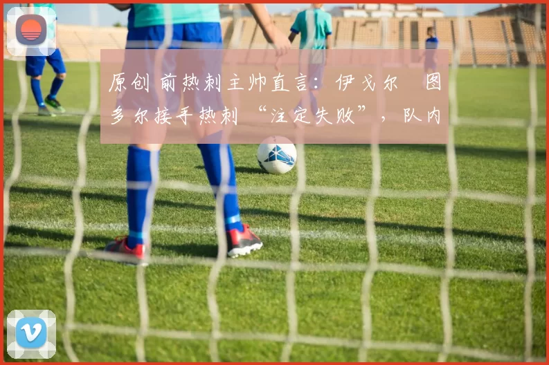 原创 前热刺主帅直言:伊戈尔・图多尔接手热刺 “注定失败”,队内氛围 “ toxic 至极”