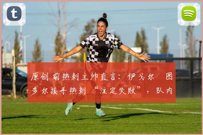 原创 前热刺主帅直言:伊戈尔・图多尔接手热刺 “注定失败”,队内氛围 “ toxic 至极”