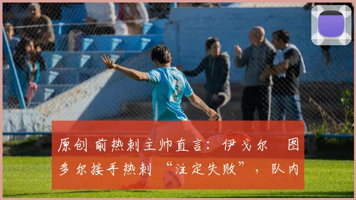 原创 前热刺主帅直言:伊戈尔・图多尔接手热刺 “注定失败”,队内氛围 “ toxic 至极”