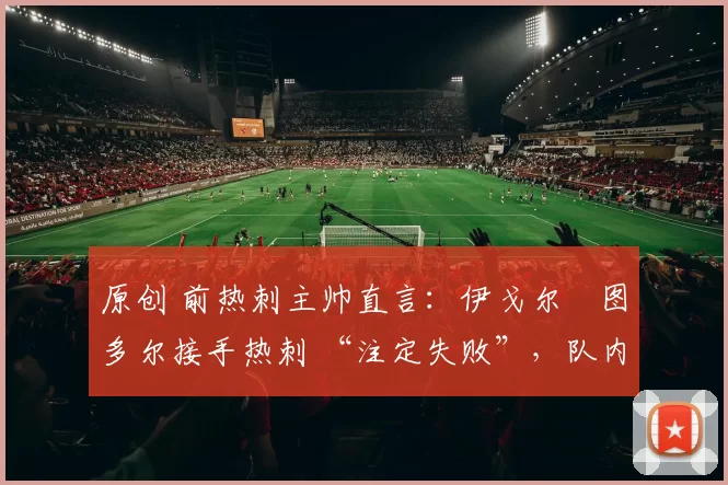 原创 前热刺主帅直言:伊戈尔・图多尔接手热刺 “注定失败”,队内氛围 “ toxic 至极”