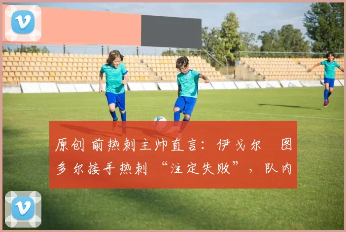 原创 前热刺主帅直言:伊戈尔・图多尔接手热刺 “注定失败”,队内氛围 “ toxic 至极”