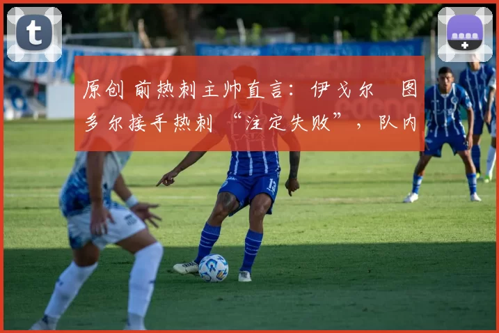 原创 前热刺主帅直言:伊戈尔・图多尔接手热刺 “注定失败”,队内氛围 “ toxic 至极”