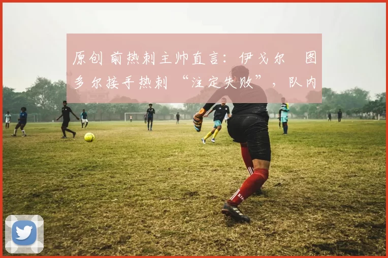 原创 前热刺主帅直言:伊戈尔・图多尔接手热刺 “注定失败”,队内氛围 “ toxic 至极”