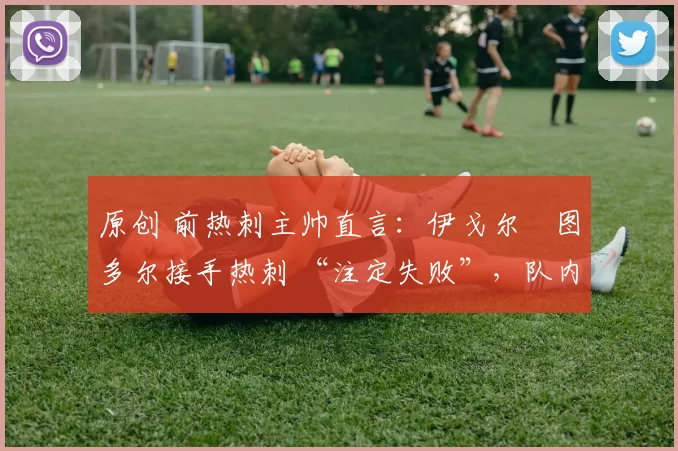 原创 前热刺主帅直言:伊戈尔・图多尔接手热刺 “注定失败”,队内氛围 “ toxic 至极”