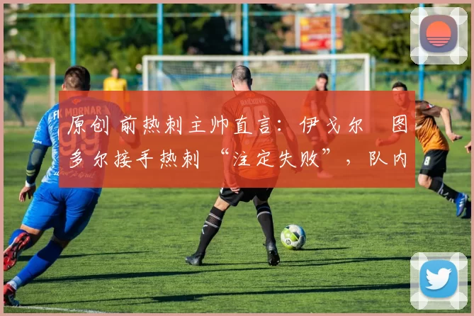 原创 前热刺主帅直言:伊戈尔・图多尔接手热刺 “注定失败”,队内氛围 “ toxic 至极”