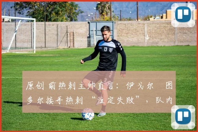 原创 前热刺主帅直言:伊戈尔・图多尔接手热刺 “注定失败”,队内氛围 “ toxic 至极”