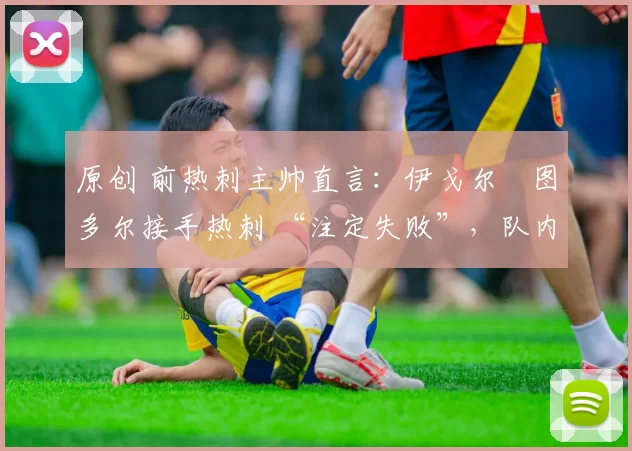 原创 前热刺主帅直言:伊戈尔・图多尔接手热刺 “注定失败”,队内氛围 “ toxic 至极”