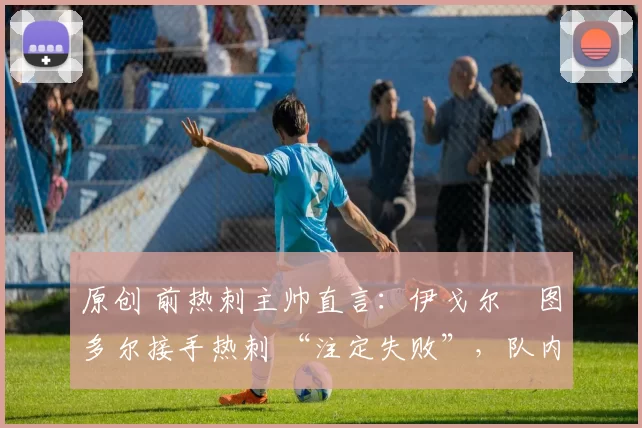 原创 前热刺主帅直言:伊戈尔・图多尔接手热刺 “注定失败”,队内氛围 “ toxic 至极”