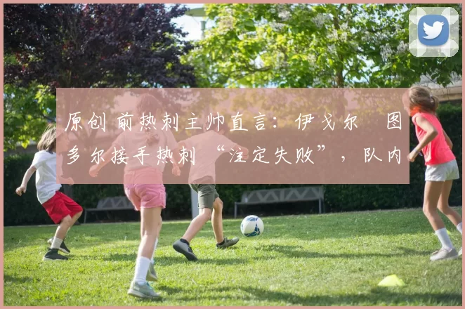 原创 前热刺主帅直言:伊戈尔・图多尔接手热刺 “注定失败”,队内氛围 “ toxic 至极”