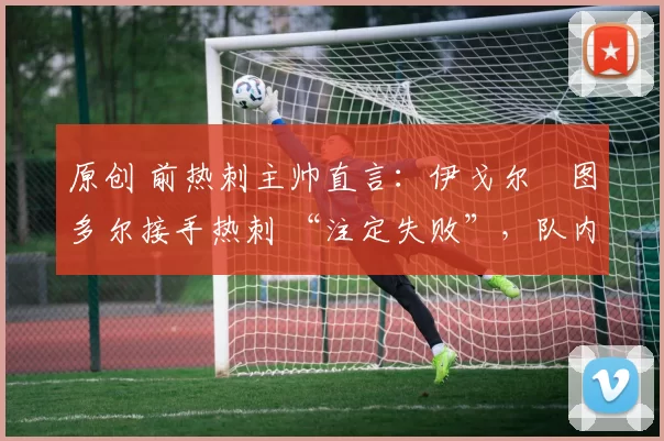 原创 前热刺主帅直言:伊戈尔・图多尔接手热刺 “注定失败”,队内氛围 “ toxic 至极”