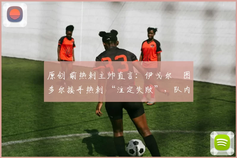 原创 前热刺主帅直言:伊戈尔・图多尔接手热刺 “注定失败”,队内氛围 “ toxic 至极”
