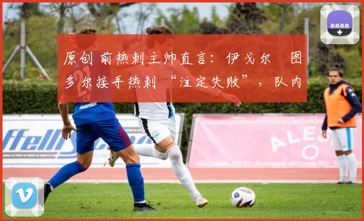 原创 前热刺主帅直言：伊戈尔・图多尔接手热刺 “注定失败”，队内氛围 “ toxic 至极”