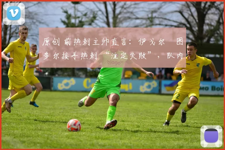 原创 前热刺主帅直言:伊戈尔・图多尔接手热刺 “注定失败”,队内氛围 “ toxic 至极”