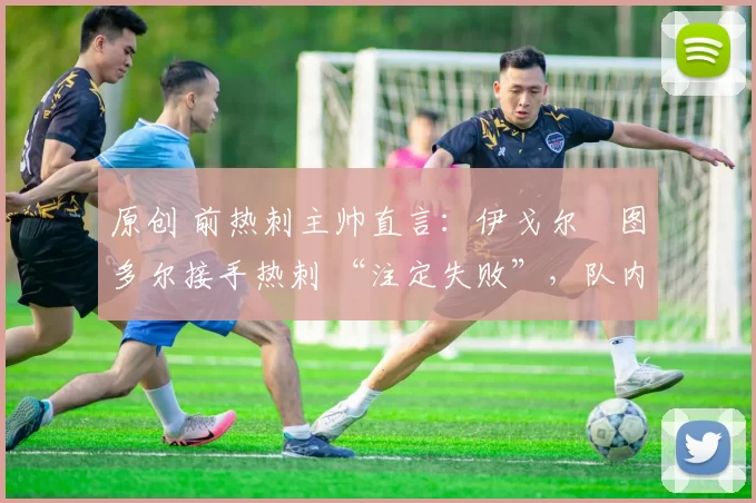 原创 前热刺主帅直言:伊戈尔・图多尔接手热刺 “注定失败”,队内氛围 “ toxic 至极”