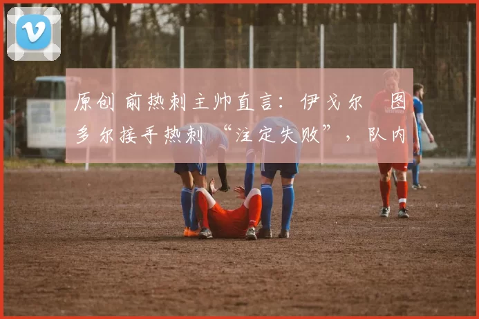 原创 前热刺主帅直言:伊戈尔・图多尔接手热刺 “注定失败”,队内氛围 “ toxic 至极”