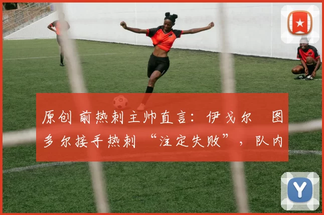 原创 前热刺主帅直言:伊戈尔・图多尔接手热刺 “注定失败”,队内氛围 “ toxic 至极”