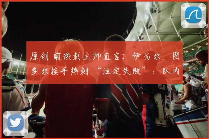 原创 前热刺主帅直言：伊戈尔・图多尔接手热刺 “注定失败”，队内氛围 “ toxic 至极”