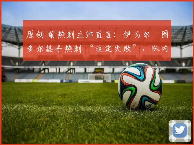 原创 前热刺主帅直言：伊戈尔・图多尔接手热刺 “注定失败”，队内氛围 “ toxic 至极”