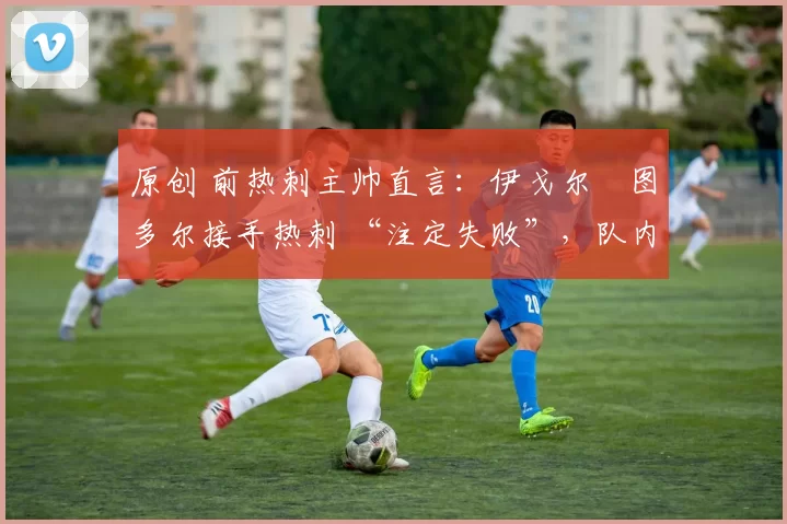 原创 前热刺主帅直言:伊戈尔・图多尔接手热刺 “注定失败”,队内氛围 “ toxic 至极”