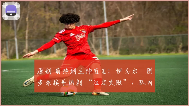 原创 前热刺主帅直言:伊戈尔・图多尔接手热刺 “注定失败”,队内氛围 “ toxic 至极”
