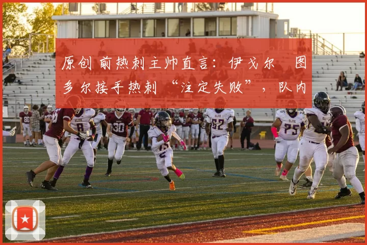 原创 前热刺主帅直言:伊戈尔・图多尔接手热刺 “注定失败”,队内氛围 “ toxic 至极”
