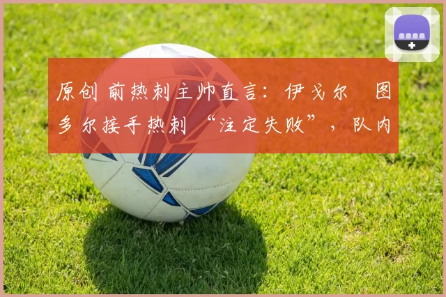 原创 前热刺主帅直言：伊戈尔・图多尔接手热刺 “注定失败”，队内氛围 “ toxic 至极”