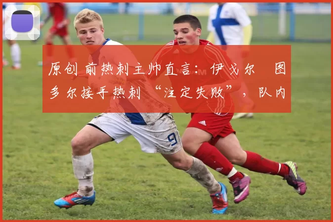 原创 前热刺主帅直言:伊戈尔・图多尔接手热刺 “注定失败”,队内氛围 “ toxic 至极”