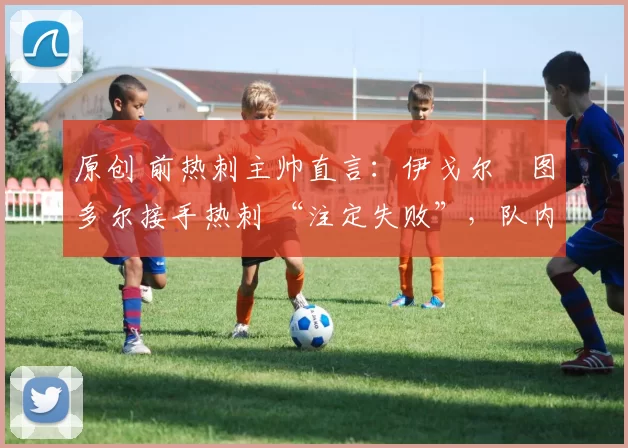 原创 前热刺主帅直言:伊戈尔・图多尔接手热刺 “注定失败”,队内氛围 “ toxic 至极”