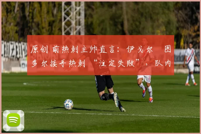 原创 前热刺主帅直言:伊戈尔・图多尔接手热刺 “注定失败”,队内氛围 “ toxic 至极”