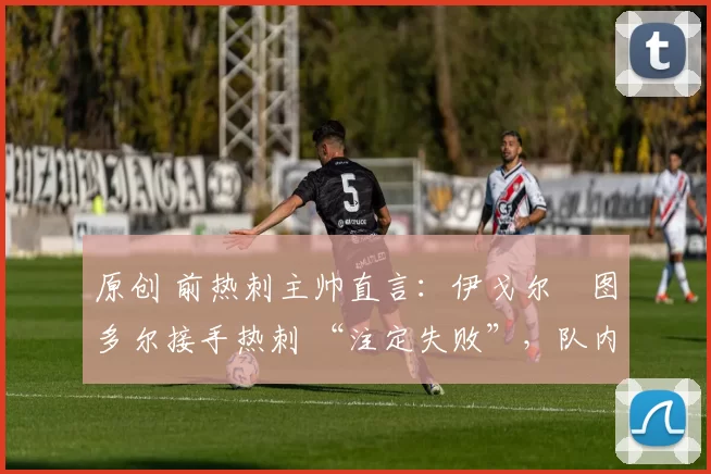 原创 前热刺主帅直言：伊戈尔・图多尔接手热刺 “注定失败”，队内氛围 “ toxic 至极”
