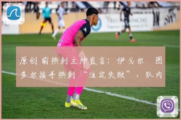 原创 前热刺主帅直言:伊戈尔・图多尔接手热刺 “注定失败”,队内氛围 “ toxic 至极”