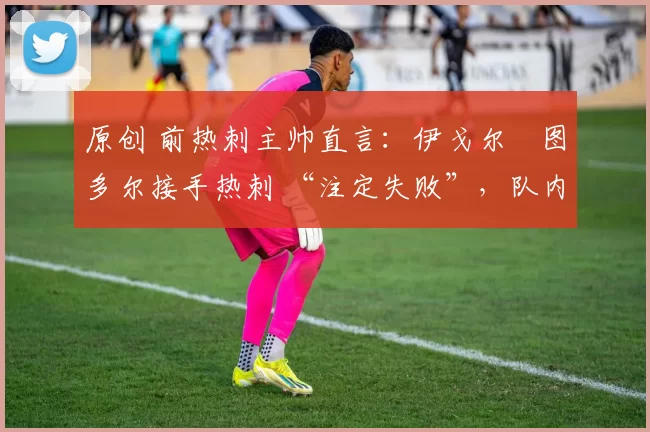 原创 前热刺主帅直言:伊戈尔・图多尔接手热刺 “注定失败”,队内氛围 “ toxic 至极”