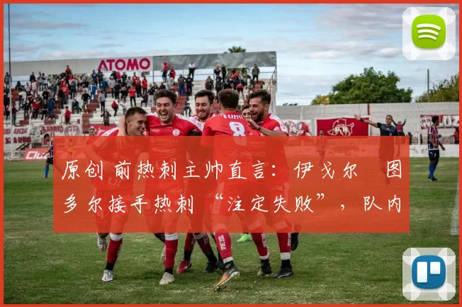 原创 前热刺主帅直言：伊戈尔・图多尔接手热刺 “注定失败”，队内氛围 “ toxic 至极”